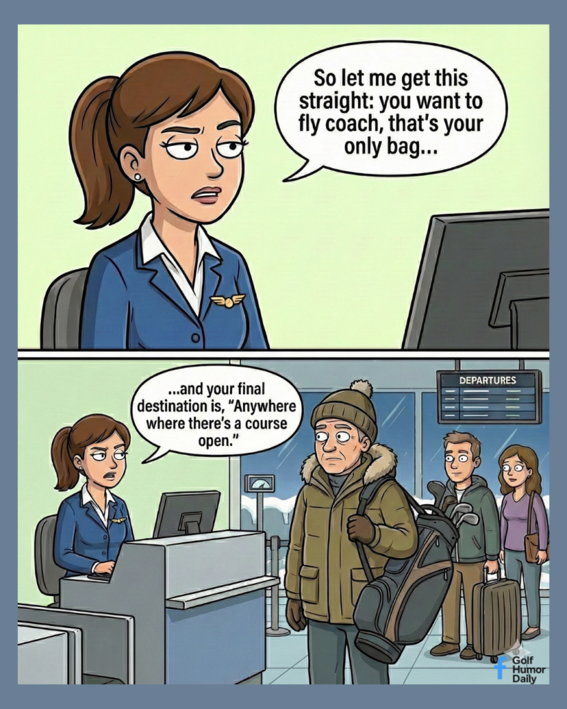 A 2 panel cartoon. In the top panel, An airline worker at the airport counter tells someone, "So let me get this straight: you want to fly coach, that's your only bag....In the bottom panel, we see a man bundled up in a parka, carrying his golf clubs, as he waits in the front of a line. She continues..."and your final destination is, 'anywhere where there's a course open.'"