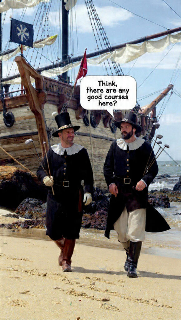 Two pilgrims just off the Mayflower landing at Plymouth Rock, carrying their golf clubs, as one ask, "Think there are any good courses here?"
